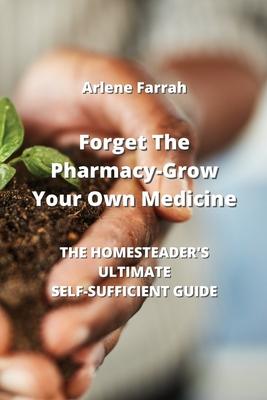 Forget The Pharmacy - Grow Your Own Medicine: The Homesteader’s Ultimate Self-Sufficient Guide