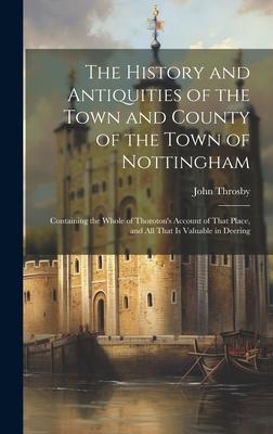 The History and Antiquities of the Town and County of the Town of Nottingham; Containing the Whole of Thoroton’s Account of That Place, and all That i
