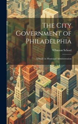 The City Government of Philadelphia: A Study in Municipal Administration