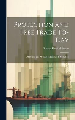 Protection and Free Trade To-day: At Home and Abroad, in Field and Workshop