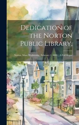 Dedication of the Norton Public Library,: Norton, Mass. Wednesday, February 1, 1888.; A Full Repor