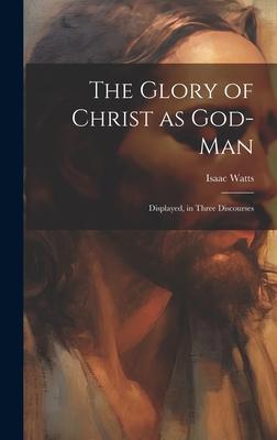 The Glory of Christ as God-Man: Displayed, in Three Discourses