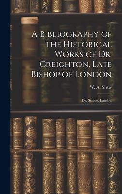 A Bibliography of the Historical Works of Dr. Creighton, Late Bishop of London; Dr. Stubbs, Late Bis