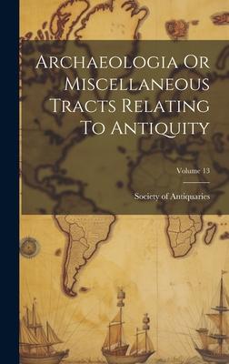 Archaeologia Or Miscellaneous Tracts Relating To Antiquity; Volume 13