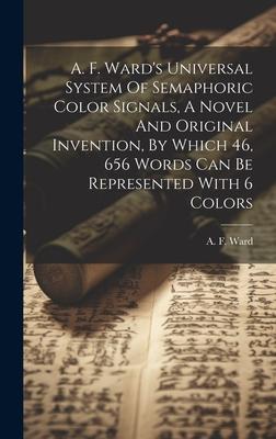 A. F. Ward’s Universal System Of Semaphoric Color Signals, A Novel And Original Invention, By Which 46, 656 Words Can Be Represented With 6 Colors