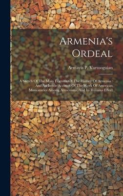 Armenia’s Ordeal: A Sketch Of The Main Features Of The History Of Armenia: And An Inside Account Of The Work Of American Missionaries Am