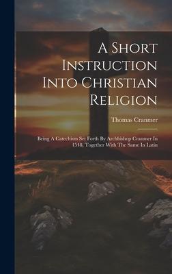 A Short Instruction Into Christian Religion: Being A Catechism Set Forth By Archbishop Cranmer In 1548, Together With The Same In Latin