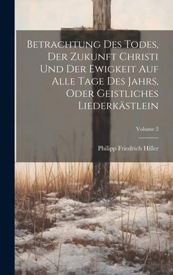Betrachtung Des Todes, Der Zukunft Christi Und Der Ewigkeit Auf Alle Tage Des Jahrs, Oder Geistliches Liederkästlein; Volume 2