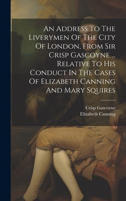 An Address To The Liverymen Of The City Of London, From Sir Crisp Gascoyne ... Relative To His Conduct In The Cases Of Elizabeth Canning And Mary Squi