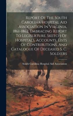 Report Of The South Carolina Hospital Aid Association In Virginia, 1861-1862. Embracing Report To Legislature, Sketch Of Hospitals, Accounts, Lists Of