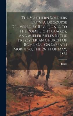 The Southern Soldiers Duty. A Discourse Delivered By Rev. J. Jones, To The Rome Light Guards, And Miller Rifles In The Presbyterian Church Of Rome, Ga
