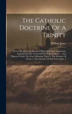 The Catholic Doctrine Of A Trinity: Proved By Above An Hundred Short And Clear Arguments, Expressed In The Terms Of The Holy Scripture ... And Digeste