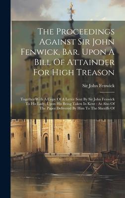 The Proceedings Against Sir John Fenwick, Bar. Upon A Bill Of Attainder For High Treason: Together With A Copy Of A Letter Sent By Sir John Fenwick To