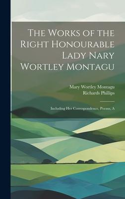 The Works of the Right Honourable Lady Nary Wortley Montagu: Including her Correspondence, Poems, A