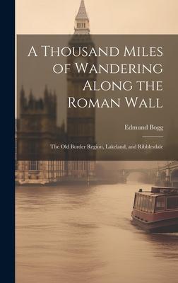 A Thousand Miles of Wandering Along the Roman Wall: The Old Border Region, Lakeland, and Ribblesdale