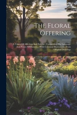 The Floral Offering: A Token Of Affection And Esteem: Comprising The Language And Poetry Of Flowers.: With Coloured Illustrations, From Ori