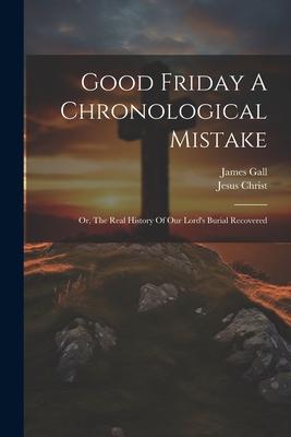 Good Friday A Chronological Mistake: Or, The Real History Of Our Lord’s Burial Recovered