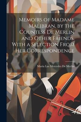 Memoirs of Madame Malibran, by the Countess De Merlin and Other Friends. With a Selection From Her Correspondence