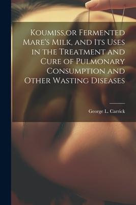 Koumiss, or Fermented Mare’s Milk, and Its Uses in the Treatment and Cure of Pulmonary Consumption and Other Wasting Diseases