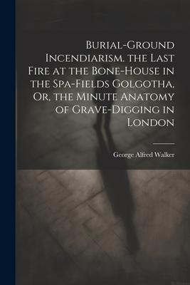 Burial-Ground Incendiarism. the Last Fire at the Bone-House in the Spa-Fields Golgotha, Or, the Minute Anatomy of Grave-Digging in London