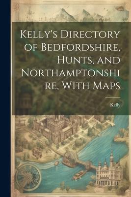 Kelly’s Directory of Bedfordshire, Hunts, and Northamptonshire, With Maps