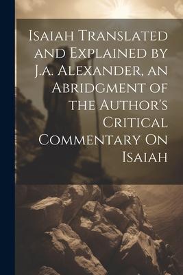Isaiah Translated and Explained by J.a. Alexander, an Abridgment of the Author’s Critical Commentary On Isaiah