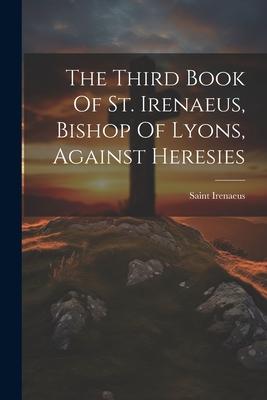 The Third Book Of St. Irenaeus, Bishop Of Lyons, Against Heresies