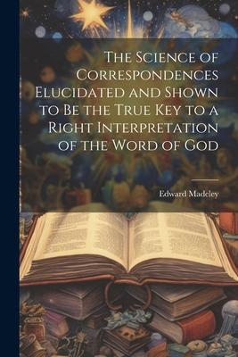 The Science of Correspondences Elucidated and Shown to Be the True Key to a Right Interpretation of the Word of God