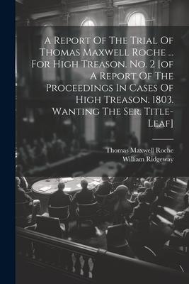A Report Of The Trial Of Thomas Maxwell Roche ... For High Treason. No. 2 [of A Report Of The Proceedings In Cases Of High Treason. 1803. Wanting The