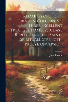 Remaines of ... John Preston, Containing Three Excellent Treatises, Namely, Iudas’s Repentance. the Saints Spirituall Strength. Pauls Conversion