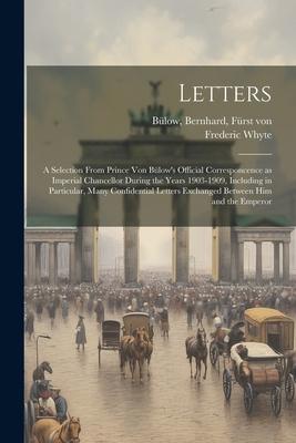 Letters; a Selection From Prince von Bülow’s Official Corresponcence as Imperial Chancellor During the Years 1903-1909, Including in Particular, Many