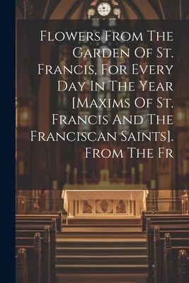 Flowers From The Garden Of St. Francis, For Every Day In The Year [maxims Of St. Francis And The Franciscan Saints]. From The Fr