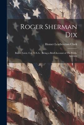 Roger Sherman Dix: Brevet Lieut. Col. U.S.A.: Being a Brief Account of his Public Services