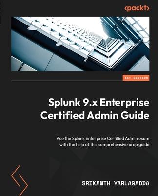 Splunk 9.x Enterprise Certified Admin Guide: Ace the Splunk Enterprise Certified Admin exam with the help of this comprehensive prep guide