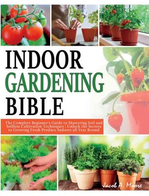 Indoor Gardening Bible: The Complete Beginner’s Guide to Mastering Soil and Soilless Cultivation Techniques Unlock the Secrets to Growing Fres