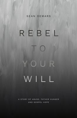 Rebel to Your Will: A Story of Abuse, Father Hunger and Gospel Hope