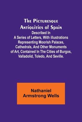 The Picturesque Antiquities of Spain: Described in a series of letters, with illustrations representing Moorish palaces, cathedrals, and other monumen