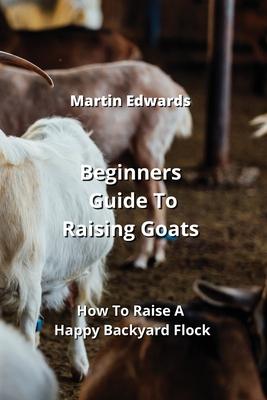 Beginners Guide To Raising Goats: How To Raise A Happy Backyard Flock