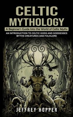 Celtic Mythology: A Beginner’s Guide Into the World of Celtic Myths (An Introduction to Celtic Gods and Goddesses Myths Creatures and Fo