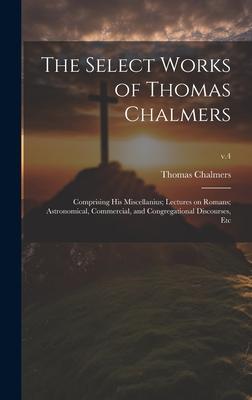 The Select Works of Thomas Chalmers: Comprising His Miscellanius; Lectures on Romans; Astronomical, Commercial, and Congregational Discourses, Etc; v.