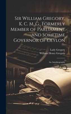 Sir William Gregory, K. C. M. G., Formerly Member of Parliament and Sometime Governor of Ceylon: An Autobiography