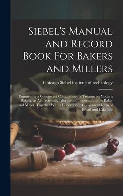 Siebel’s Manual and Record Book For Bakers and Millers; Comprising a Concise yet Comprehensive Treatise on Modern Baking, as Also Scientific Informati