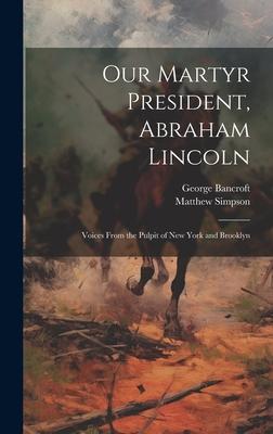 Our Martyr President, Abraham Lincoln: Voices From the Pulpit of New York and Brooklyn