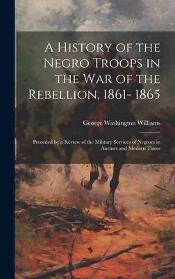 A History of the Negro Troops in the war of the Rebellion, 1861- 1865: Preceded by a Review of the Military Services of Negroes in Ancinet and Modern