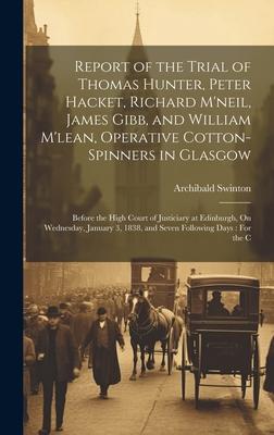 Report of the Trial of Thomas Hunter, Peter Hacket, Richard M’neil, James Gibb, and William M’lean, Operative Cotton-Spinners in Glasgow: Before the H