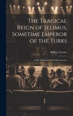 The Tragical Reign of Selimus, Sometime Emperor of the Turks: A Play Reclaimed for Robert Greene