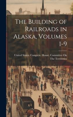 The Building of Railroads in Alaska, Volumes 1-9