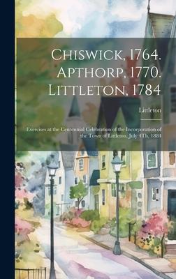 Chiswick, 1764. Apthorp, 1770. Littleton, 1784: Exercises at the Centennial Celebration of the Incorporation of the Town of Littleton, July 4Th, 1884