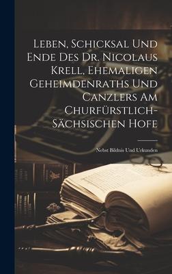 Leben, Schicksal Und Ende Des Dr. Nicolaus Krell, Ehemaligen Geheimdenraths Und Canzlers Am Churfürstlich-sächsischen Hofe: Nebst Bildnis Und Urkunden