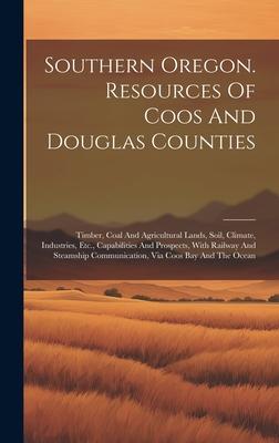 Southern Oregon. Resources Of Coos And Douglas Counties: Timber, Coal And Agricultural Lands, Soil, Climate, Industries, Etc., Capabilities And Prospe